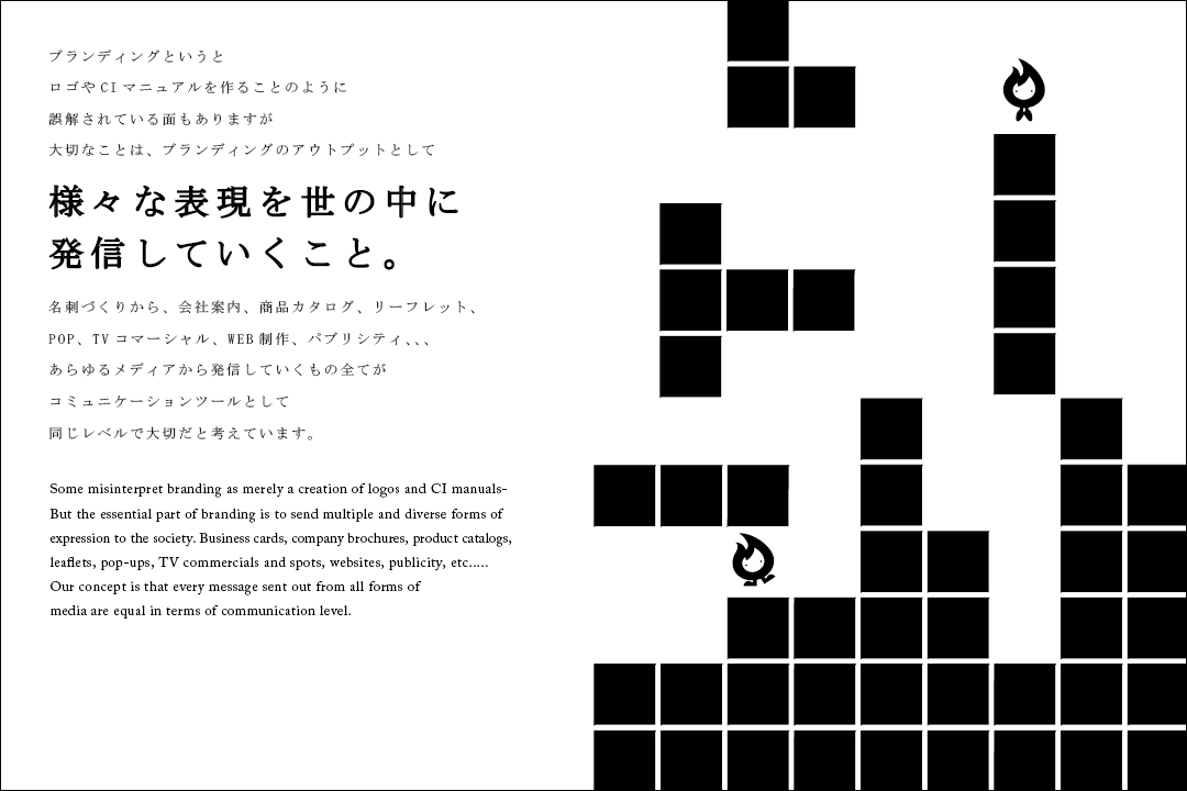 ブランディングというとロゴやCIマニュアルを作ることのように誤解されている面もありますが大切なことは、ブランディングのアウトプットとして様々な表現を世の中に発信していくこと。名刺づくりから、会社案内、商品カタログ、リーフレット、POP、TVコマーシャル、web制作、パブリシティ...あらゆるメディアから配信していくもの全てがコミュニケーションツールとして同じレベルで大切だと考えています。